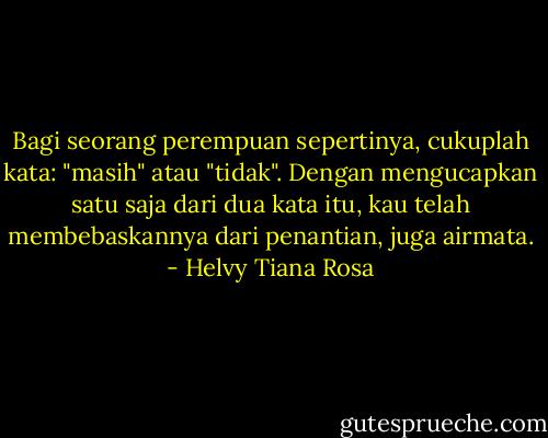Bagi seorang perempuan sepertinya, cukuplah kata: "masih" atau "tidak". Dengan mengucapkan satu saja dari dua kata itu, kau telah membebaskannya dari penantian, juga airmata. - Helvy Tiana Rosa