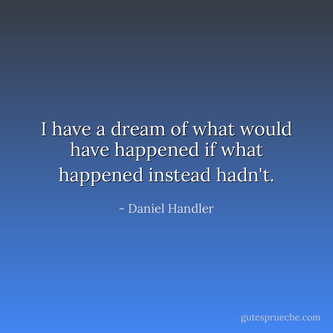 I have a dream of what would have happened if what happened instead hadn't. - Daniel Handler