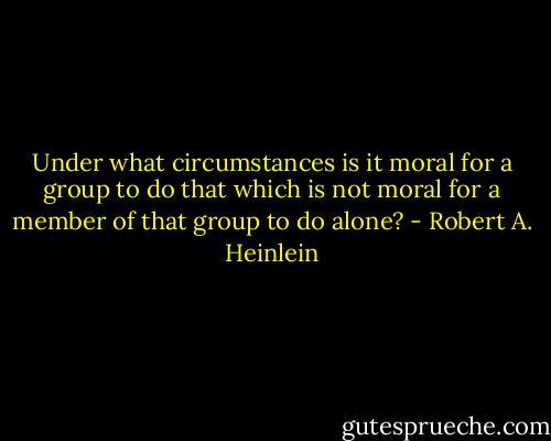 Under what circumstances is it moral for a group to do that which is not moral for a member of that group to do alone? - Robert A. Heinlein
