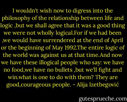 I wouldn't wish now to digress into the philosophy of the relationship between life and logic ,but we shall agree that it was a good thing we were not wholly logical.For if we had been ,we would have surrendered at the end of April or the beginning of May 1992.The entire logic of the world was against us at that time.And now we have these illogical people who say: we have no food,we have no bullets ,but we'll fight and win.what is one to do with them? They are good,courageous people. - Alija Izetbegović
