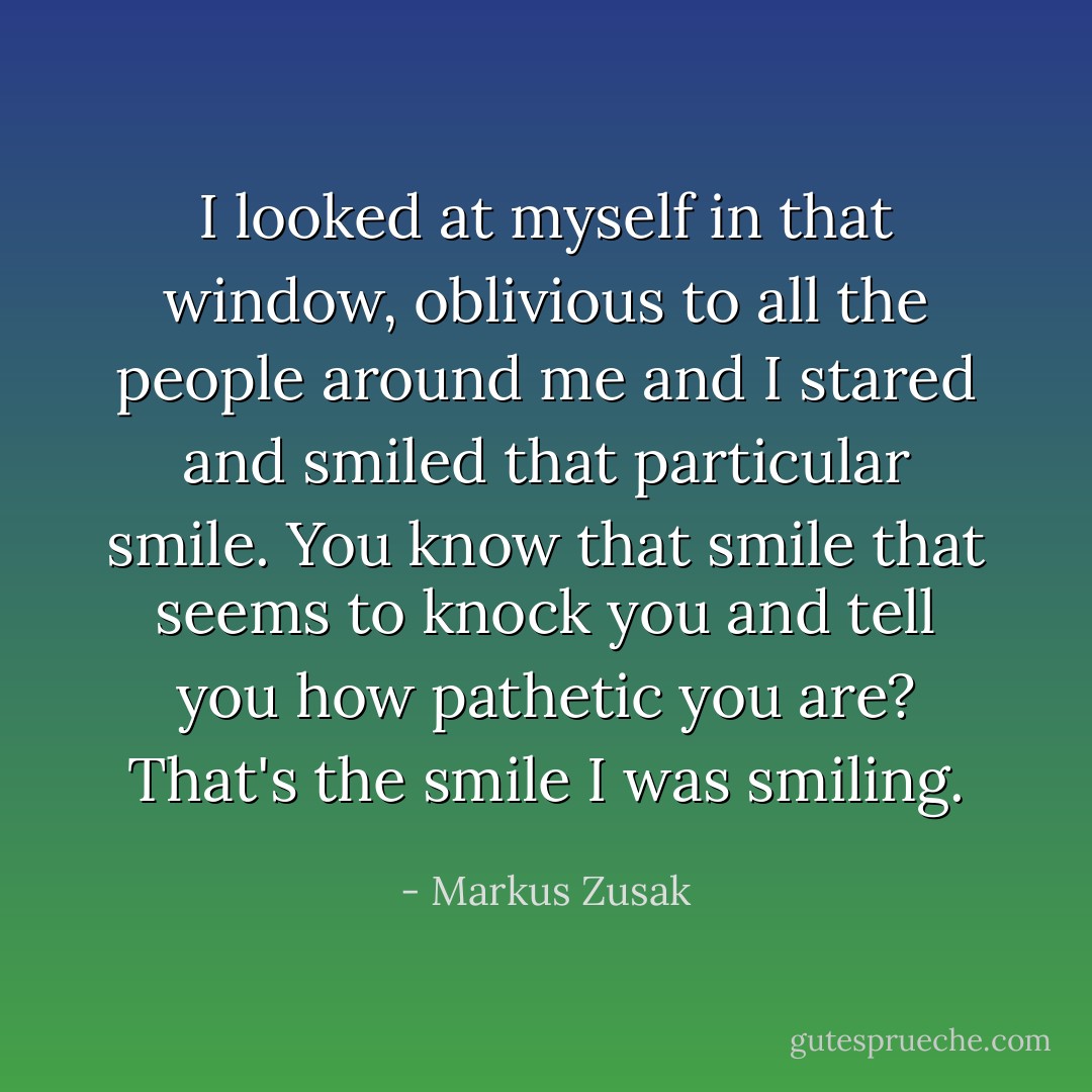 I looked at myself in that window, oblivious to all the people around me and I stared and smiled that particular smile. You know that smile that seems to knock you and tell you how pathetic you are? That's the smile I was smiling. - Markus Zusak