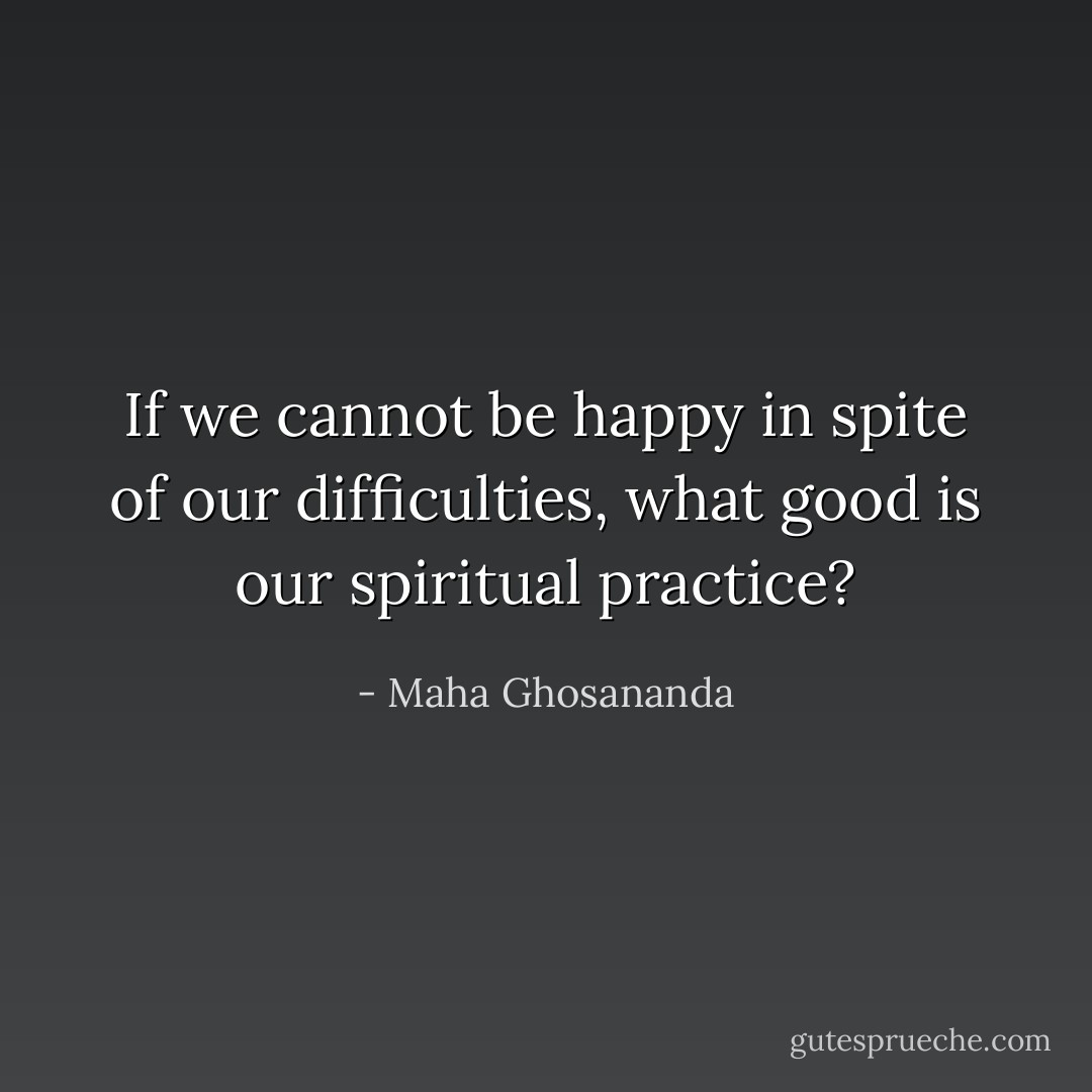 If we cannot be happy in spite of our difficulties, what good is our spiritual practice? - Maha Ghosananda