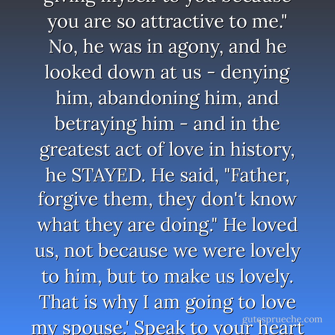 ...We must say to ourselves something like this: 'Well, when Jesus looked down from the cross, he didn't think "I am giving myself to you because you are so attractive to me." No, he was in agony, and he looked down at us - denying him, abandoning him, and betraying him - and in the greatest act of love in history, he STAYED. He said, "Father, forgive them, they don't know what they are doing." He loved us, not because we were lovely to him, but to make us lovely. That is why I am going to love my spouse.' Speak to your heart like that, and then fulfill the promises you made on your wedding day. - Timothy J. Keller