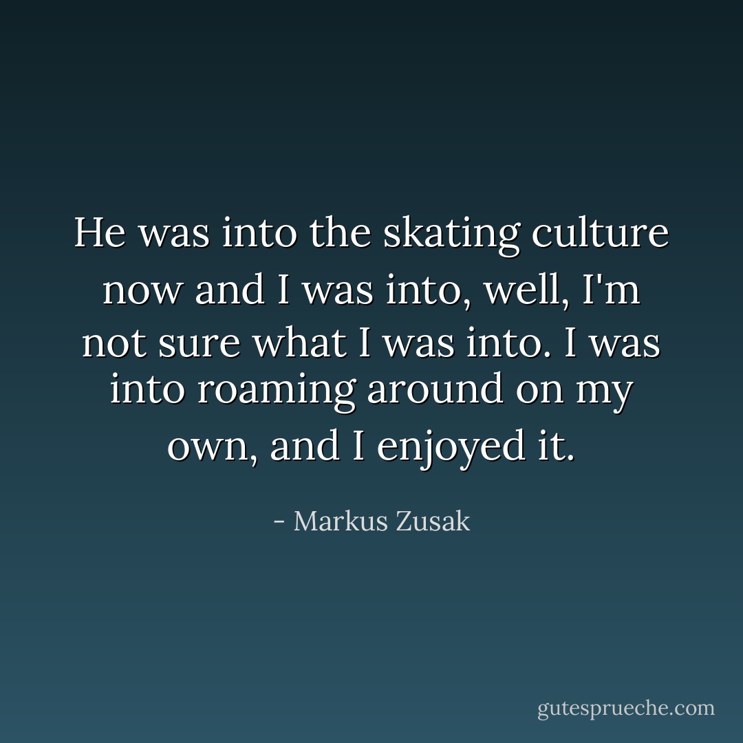 He was into the skating culture now and I was into, well, I'm not sure what I was into. I was into roaming around on my own, and I enjoyed it. - Markus Zusak