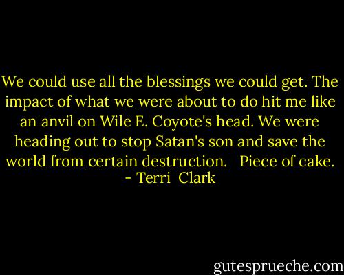 We could use all the blessings we could get. The impact of what we were about to do hit me like an anvil on Wile E. Coyote's head. We were heading out to stop Satan's son and save the world from certain destruction. <br /> Piece of cake. - Terri  Clark