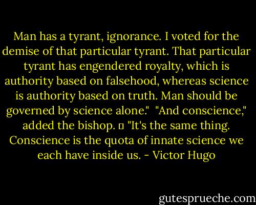Man has a tyrant, ignorance. I voted for the demise of that particular tyrant. That particular tyrant has engendered royalty, which is authority based on falsehood, whereas science is authority based on truth. Man should be governed by science alone."<br /><br />"And conscience," added the bishop.<br />	<br />"It's the same thing. Conscience is the quota of innate science we each have inside us. - Victor Hugo