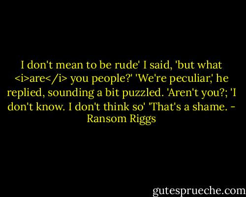 I don't mean to be rude' I said, 'but what <i>are</i> you people?'<br />'We're peculiar,' he replied, sounding a bit puzzled. 'Aren't you?;<br />'I don't know. I don't think so'<br />'That's a shame. - Ransom Riggs