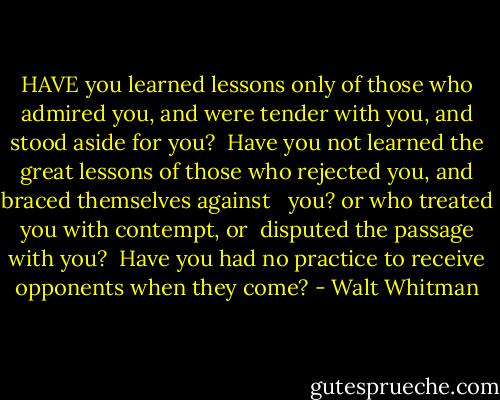 HAVE you learned lessons only of those who admired you, and were tender with you, and stood aside for you? <br />Have you not learned the great lessons of those who rejected you, and braced themselves against   you? or who treated you with contempt, or  disputed the passage with you? <br />Have you had no practice to receive opponents when they come? - Walt Whitman