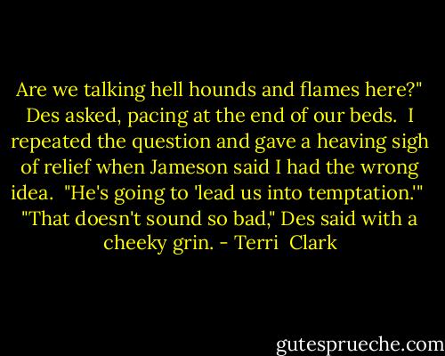 Are we talking hell hounds and flames here?" Des asked, pacing at the end of our beds.<br /><br />I repeated the question and gave a heaving sigh of relief when Jameson said I had the wrong idea.<br /><br />"He's going to 'lead us into temptation.'"<br /><br />"That doesn't sound so bad," Des said with a cheeky grin. - Terri  Clark