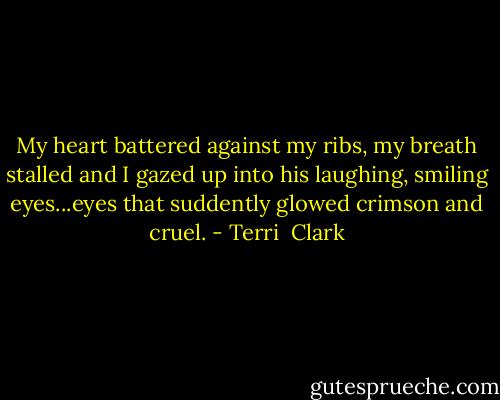 My heart battered against my ribs, my breath stalled and I gazed up into his laughing, smiling eyes...eyes that suddently glowed crimson and cruel. - Terri  Clark