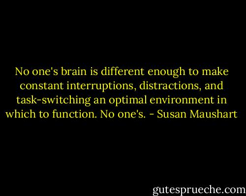 No one's brain is different enough to make constant interruptions, distractions, and task-switching an optimal environment in which to function. No one's. - Susan Maushart