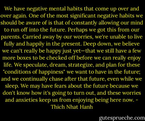 We have negative mental habits that come up over and over again. One of the most significant negative habits we should be aware of is that of constantly allowing our mind to run off into the future. Perhaps we got this from our parents. Carried away by our worries, we're unable to live fully and happily in the present. Deep down, we believe we can't really be happy just yet—that we still have a few more boxes to be checked off before we can really enjoy life. We speculate, dream, strategize, and plan for these "conditions of happiness" we want to have in the future; and we continually chase after that future, even while we sleep. We may have fears about the future because we don't know how it's going to turn out, and these worries and anxieties keep us from enjoying being here now. - Thich Nhat Hanh