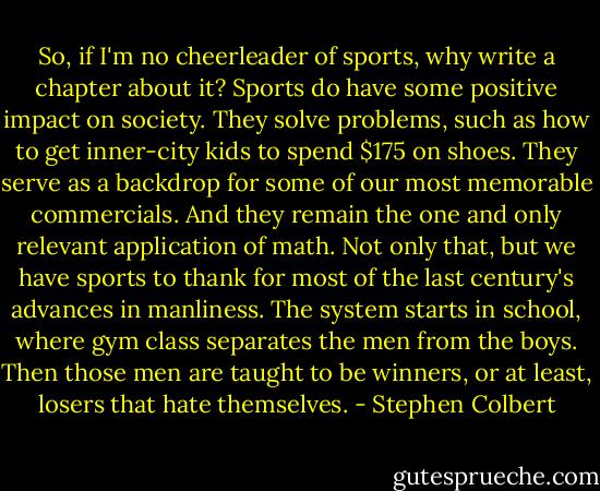 So, if I'm no cheerleader of sports, why write a chapter about it? Sports do have some positive impact on society. They solve problems, such as how to get inner-city kids to spend $175 on shoes. They serve as a backdrop for some of our most memorable commercials. And they remain the one and only relevant application of math. Not only that, but we have sports to thank for most of the last century's advances in manliness. The system starts in school, where gym class separates the men from the boys. Then those men are taught to be winners, or at least, losers that hate themselves. - Stephen Colbert