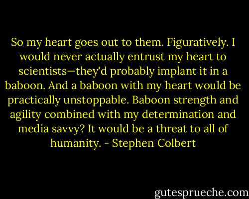 So my heart goes out to them. Figuratively. I would never actually entrust my heart to scientists—they'd probably implant it in a baboon. And a baboon with my heart would be practically unstoppable. Baboon strength and agility combined with my determination and media savvy? It would be a threat to all of humanity. - Stephen Colbert