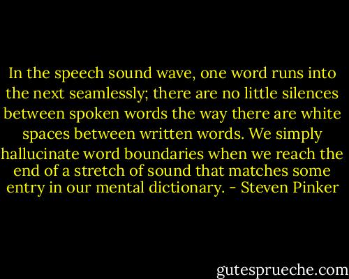 In the speech sound wave, one word runs into the next seamlessly; there are no little silences between spoken words the way there are white spaces between written words. We simply hallucinate word boundaries when we reach the end of a stretch of sound that matches some entry in our mental dictionary. - Steven Pinker