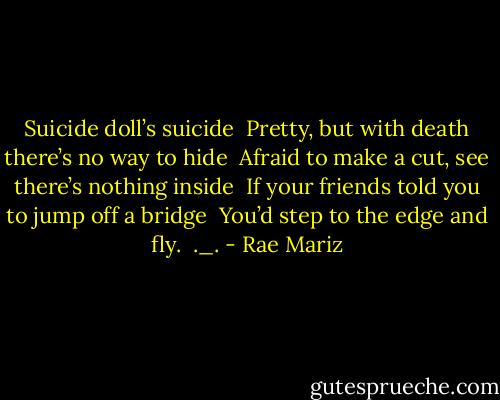Suicide doll’s suicide<br /> Pretty, but with death there’s no way to hide<br /> Afraid to make a cut, see there’s nothing inside<br /> If your friends told you to jump off a bridge<br /> You’d step to the edge and fly.<br /> ._. - Rae Mariz