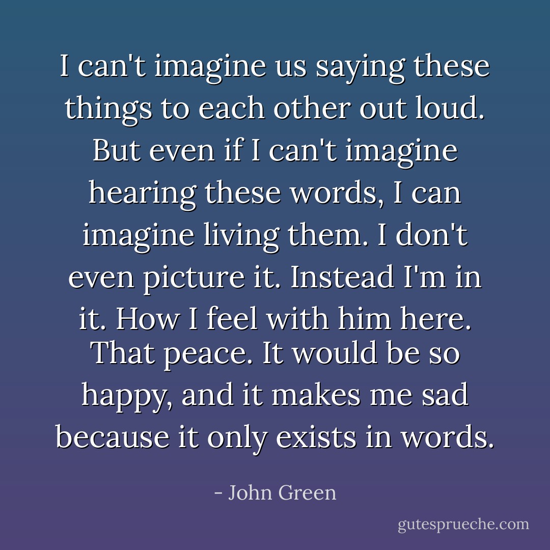 I can't imagine us saying these things to each other out loud. But even if I can't imagine hearing these words, I can imagine living them. I don't even picture it. Instead I'm in it. How I feel with him here. That peace. It would be so happy, and it makes me sad because it only exists in words. - John Green