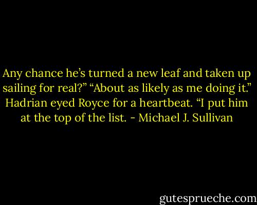 Any chance he’s turned a new leaf and taken up sailing for real?”<br />“About as likely as me doing it.”<br />Hadrian eyed Royce for a heartbeat. “I put him at the top of the list. - Michael J. Sullivan