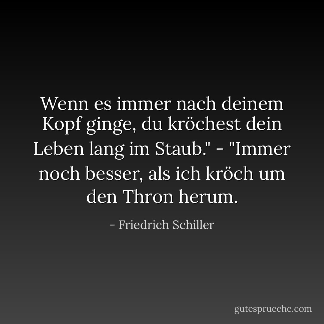 Wenn es immer nach deinem Kopf ginge, du kröchest dein Leben lang im Staub." - "Immer noch besser, als ich kröch um den Thron herum. - Friedrich Schiller