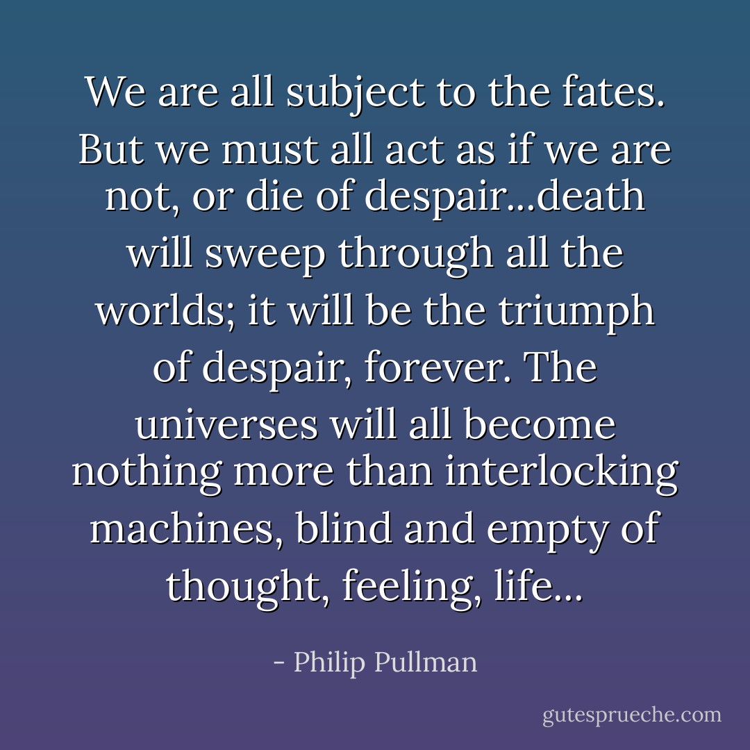 We are all subject to the fates. But we must all act as if we are not, or die of despair...death will sweep through all the worlds; it will be the triumph of despair, forever. The universes will all become nothing more than interlocking machines, blind and empty of thought, feeling, life... - Philip Pullman