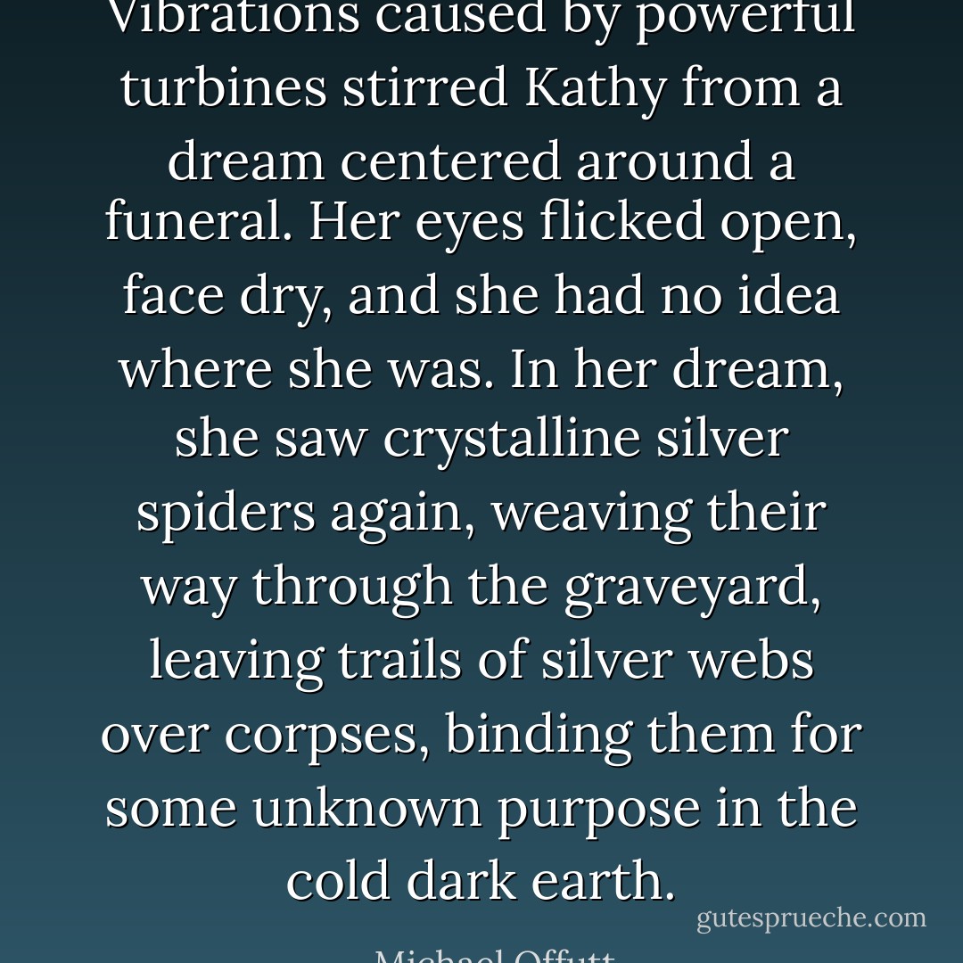 Vibrations caused by powerful turbines stirred Kathy from a dream centered around a funeral. Her eyes flicked open, face dry, and she had no idea where she was. In her dream, she saw crystalline silver spiders again, weaving their way through the graveyard, leaving trails of silver webs over corpses, binding them for some unknown purpose in the cold dark earth. - Michael Offutt