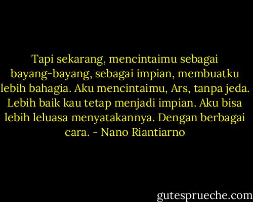 Tapi sekarang, mencintaimu sebagai bayang-bayang, sebagai impian, membuatku lebih bahagia. Aku mencintaimu, Ars, tanpa jeda. Lebih baik kau tetap menjadi impian. Aku bisa lebih leluasa menyatakannya. Dengan berbagai cara. - Nano Riantiarno