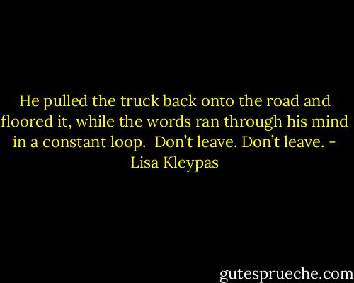 He pulled the truck back onto the road and floored it, while the words ran through his mind in a constant loop.<br /><br />Don’t leave. Don’t leave. - Lisa Kleypas