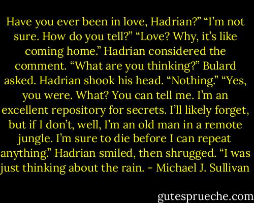 Have you ever been in love, Hadrian?”<br />“I’m not sure. How do you tell?”<br />“Love? Why, it’s like coming home.”<br />Hadrian considered the comment.<br />“What are you thinking?” Bulard asked.<br />Hadrian shook his head. “Nothing.”<br />“Yes, you were. What? You can tell me. I’m an excellent repository for secrets. I’ll likely forget, but if I don’t, well, I’m an old man in a remote<br />jungle. I’m sure to die before I can repeat anything.”<br />Hadrian smiled, then shrugged. “I was just thinking about the rain. - Michael J. Sullivan