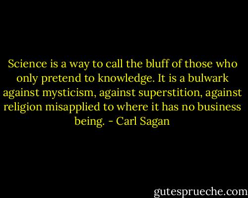 Science is a way to call the bluff of those who only pretend to knowledge. It is a bulwark against mysticism, against superstition, against religion misapplied to where it has no business being. - Carl Sagan