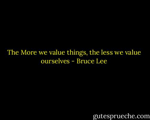 The More we value things, the less we value ourselves - Bruce Lee