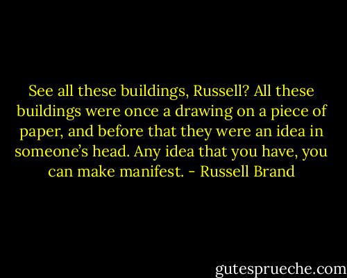 See all these buildings, Russell? All these buildings were once a drawing on a piece of paper, and before that they were an idea in someone’s head. Any idea that you have, you can make manifest. - Russell Brand