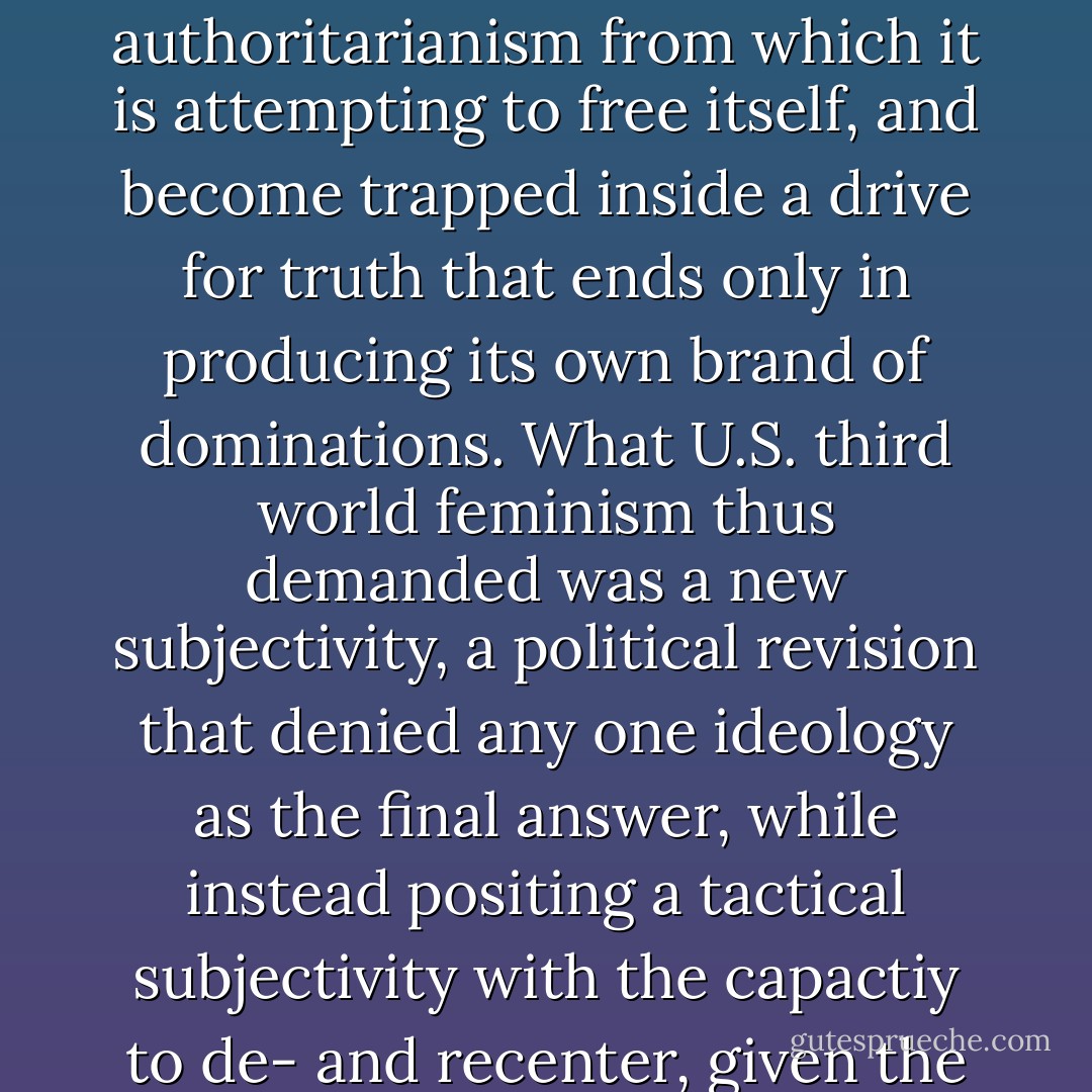 The 1970s-80s social movement called U.S. third world feminism functioned as a central locus of possibility, an insurgent social movement that shattered the construction of any one ideology as the single most correct site where truth can be represented. Indeed, without making this kind of metamove, any 'liberation' or social movement eventually becomes destined to repeat the oppressive authoritarianism from which it is attempting to free itself, and become trapped inside a drive for truth that ends only in producing its own brand of dominations. What U.S. third world feminism thus demanded was a new subjectivity, a political revision that denied any one ideology as the final answer, while instead positing a tactical subjectivity with the capactiy to de- and recenter, given the forms of power to be moved. These dynamics are what were required in the shift from enacting a hegemonic oppositional theory and practice to engaging in the differential form of social movement, as performed by U.S. feminists of color during the post-World War II period of great social transformation. p. 58-59.  - Chela Sandoval