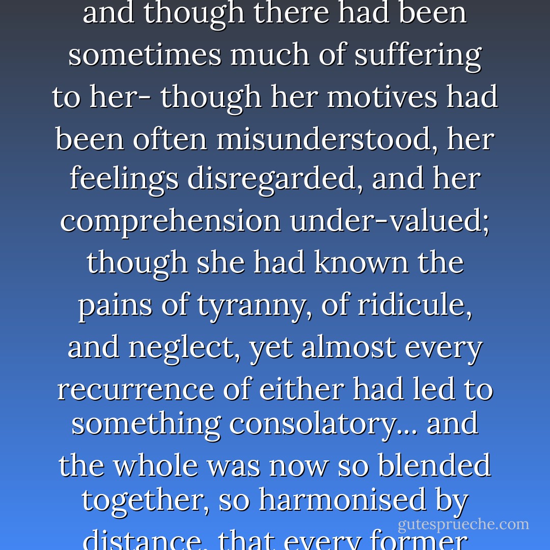Every thing was a friend, or bore her thoughts to a friend; and though there had been sometimes much of suffering to her- though her motives had been often misunderstood, her feelings disregarded, and her comprehension under-valued; though she had known the pains of tyranny, of ridicule, and neglect, yet almost every recurrence of either had led to something consolatory... and the whole was now so blended together, so harmonised by distance, that every former affliction had its charm. - Jane Austen