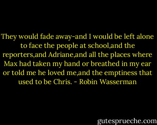 They would fade away-and I would be left alone to face the people at school,and the reporters,and Adriane,and all the places where Max had taken my hand or breathed in my ear or told me he loved me,and the emptiness that used to be Chris. - Robin Wasserman
