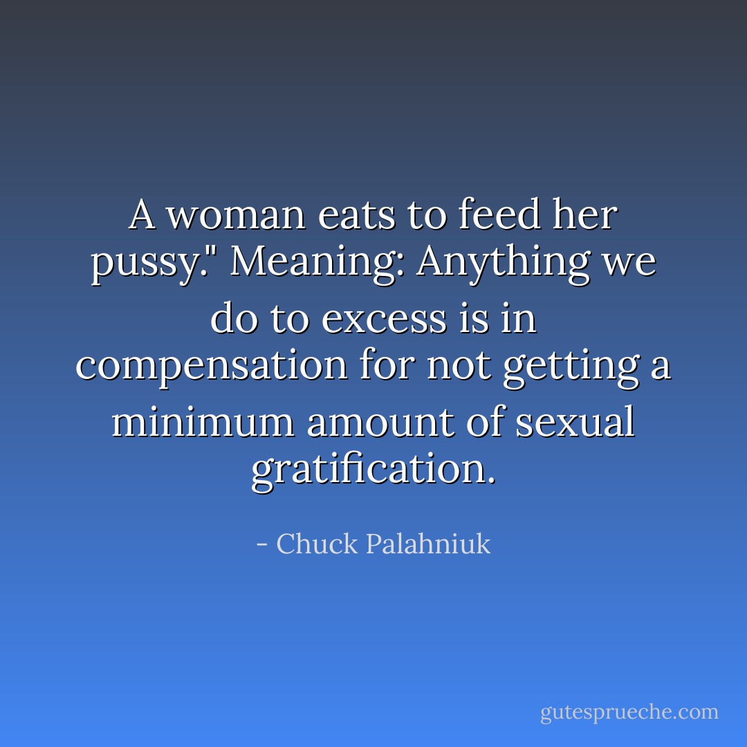 A woman eats to feed her pussy." Meaning: Anything we do to excess is in compensation for not getting a minimum amount of sexual gratification. - Chuck Palahniuk