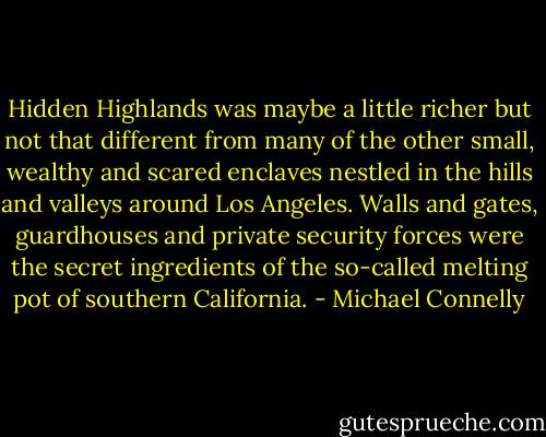 Hidden Highlands was maybe a little richer but not that different from many of the other small, wealthy and scared enclaves nestled in the hills and valleys around Los Angeles. Walls and gates, guardhouses and private security forces were the secret ingredients of the so-called melting pot of southern California. - Michael Connelly