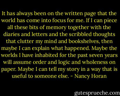It has always been on the written page that the world has come into focus for me. If I can piece all these bits of memory together with the diaries and letters and the scribbled thoughts that clutter my mind and bookshelves, then maybe I can explain what happened. Maybe the worlds I have inhabited for the past seven years will assume order and logic and wholeness on paper. Maybe I can tell my story in a way that is useful to someone else. - Nancy Horan