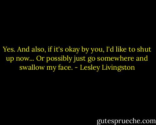 Yes. And also, if it's okay by you, I'd like to shut up now... Or possibly just go somewhere and swallow my face. - Lesley Livingston