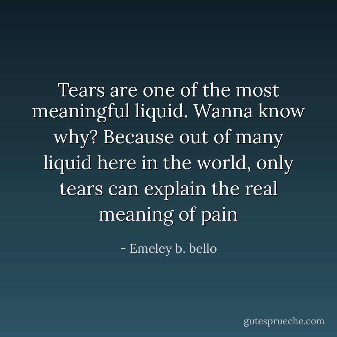 Tears are one of the most meaningful liquid. Wanna know why? Because out of many liquid here in the world, only tears can explain the real meaning of pain - Emeley b. bello