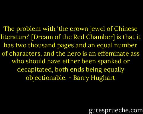 The problem with 'the crown jewel of Chinese literature' [Dream of the Red Chamber] is that it has two thousand pages and an equal number of characters, and the hero is an effeminate ass who should have either been spanked or decapitated, both ends being equally objectionable. - Barry Hughart