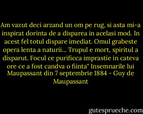 Am vazut deci arzand un om pe rug, si asta mi-a inspirat dorinta de a disparea in acelasi mod. In acest fel totul dispare imediat. Omul grabeste opera lenta a naturii... Trupul e mort, spiritul a disparut. Focul ce purificca imprastie in cateva ore ce a fost candva o fiinta" Insemnarile lui Maupassant din 7 septembrie 1884 - Guy de Maupassant