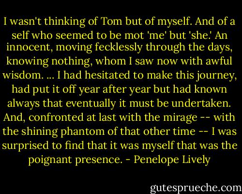 I wasn't thinking of Tom but of myself. And of a self who seemed to be mot 'me' but 'she.' An innocent, moving fecklessly through the days, knowing nothing, whom I saw now with awful wisdom. ... I had hesitated to make this journey, had put it off year after year but had known always that eventually it must be undertaken. And, confronted at last with the mirage -- with the shining phantom of that other time -- I was surprised to find that it was myself that was the poignant presence. - Penelope Lively