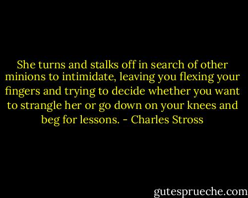 She turns and stalks off in search of other minions to intimidate, leaving you flexing your fingers and trying to decide whether you want to strangle her or go down on your knees and beg for lessons. - Charles Stross