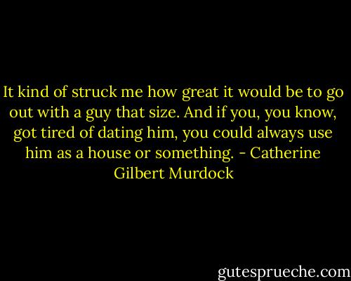 It kind of struck me how great it would be to go out with a guy that size. And if you, you know, got tired of dating him, you could always use him as a house or something. - Catherine Gilbert Murdock