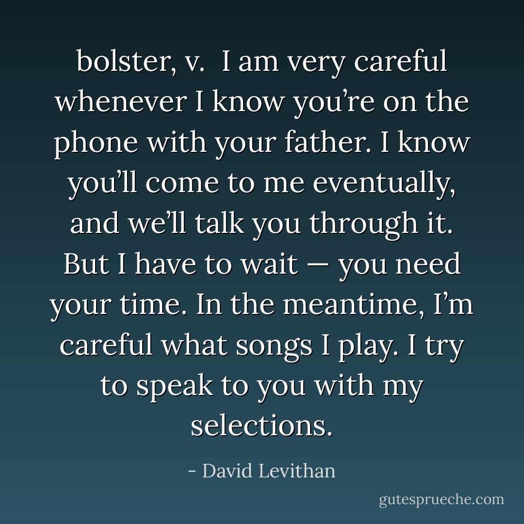 <b>bolster</b>, <i>v</i>.<br /><br />I am very careful whenever I know you’re on the phone with your father. I know you’ll come to me eventually, and we’ll talk you through it. But I have to wait — you need your time. In the meantime, I’m careful what songs I play. I try to speak to you with my selections. - David Levithan