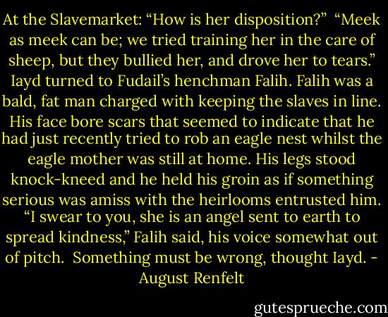 At the Slavemarket:<br />“How is her disposition?” <br />“Meek as meek can be; we tried training her in the care of sheep, but they bullied her, and drove her to tears.”<br />Iayd turned to Fudail’s henchman Falih. Falih was a bald, fat man charged with keeping the slaves in line. His face bore scars that seemed to indicate that he had just recently tried to rob an eagle nest whilst the eagle mother was still at home. His legs stood knock-kneed and he held his groin as if something serious was amiss with the heirlooms entrusted him.<br />“I swear to you, she is an angel sent to earth to spread kindness,” Falih said, his voice somewhat out of pitch. <br />Something must be wrong, thought Iayd. - August Renfelt