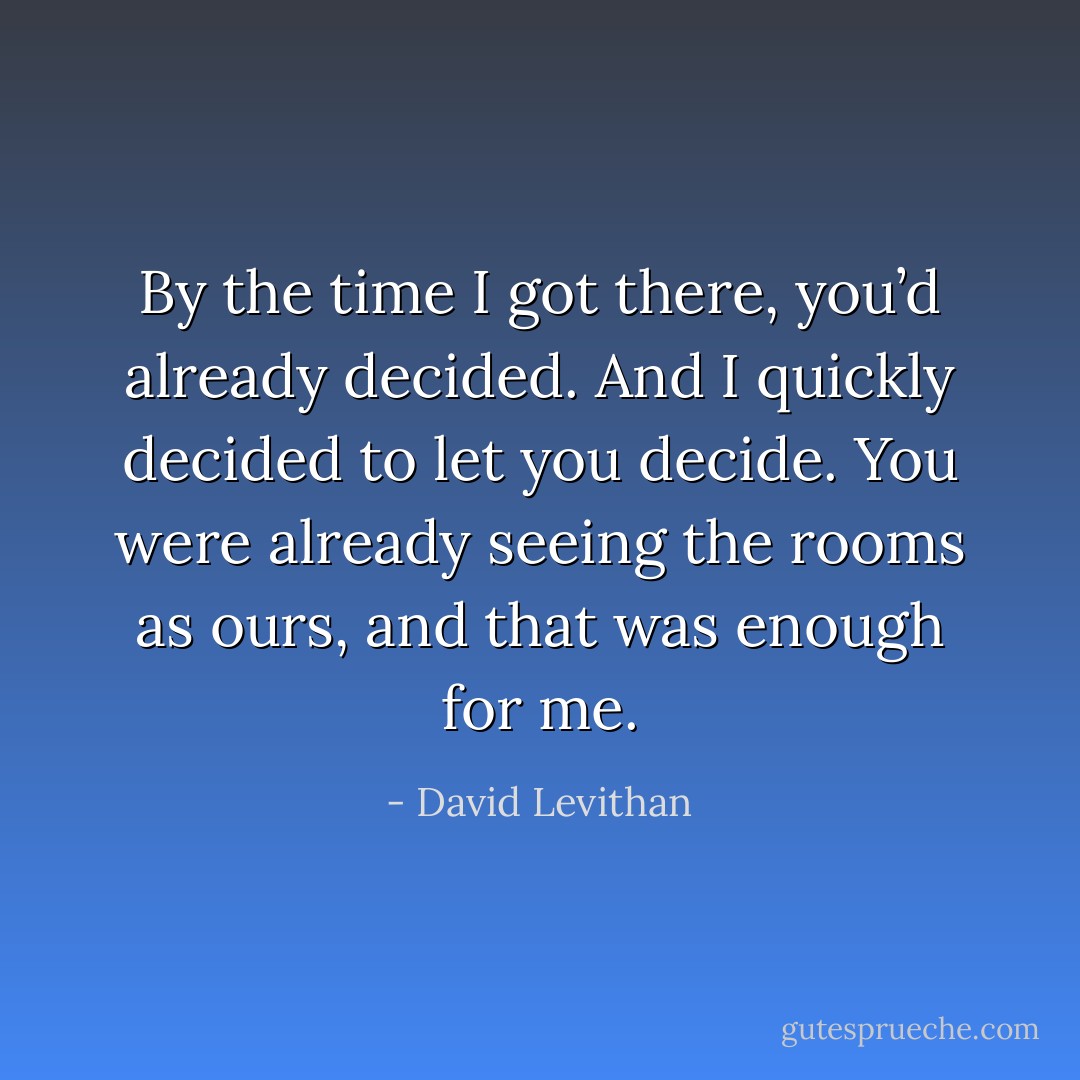 By the time I got there, you’d already decided. And I quickly decided to let you decide. You were already seeing the rooms as ours, and that was enough for me. - David Levithan