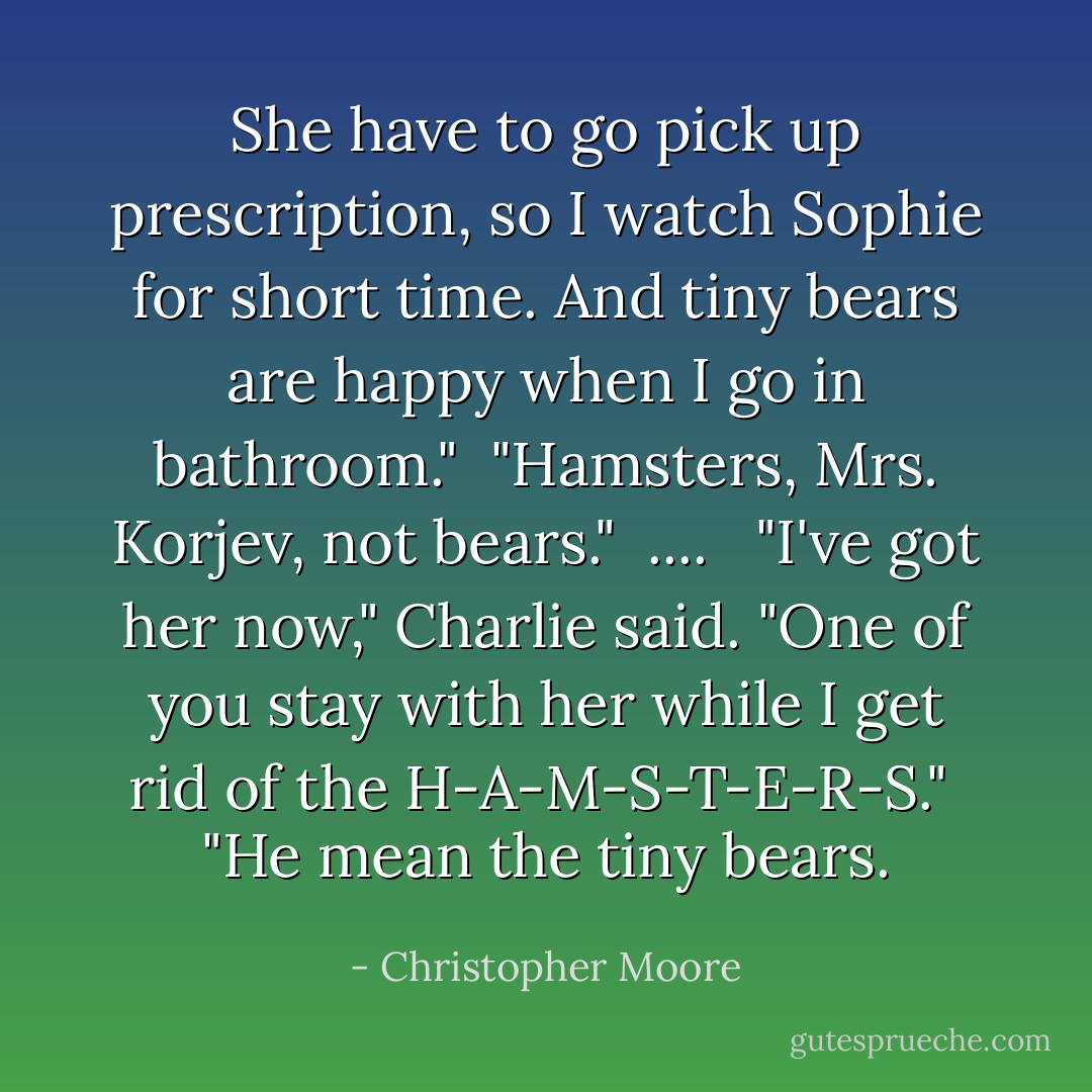 She have to go pick up prescription, so I watch Sophie for short time. And tiny bears are happy when I go in bathroom."<br /><br />"Hamsters, Mrs. Korjev, not bears."<br /> .... <br /><br />"I've got her now," Charlie said. "One of you stay with her while I get rid of the H-A-M-S-T-E-R-S."<br /><br />"He mean the tiny bears. - Christopher Moore