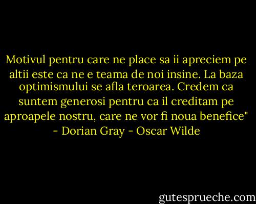 Motivul pentru care ne place sa ii apreciem pe altii este ca ne e teama de noi insine. La baza optimismului se afla teroarea. Credem ca suntem generosi pentru ca il creditam pe aproapele nostru, care ne vor fi noua benefice" - Dorian Gray - Oscar Wilde