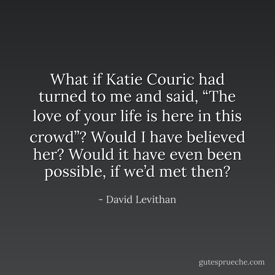 What if Katie Couric had turned to me and said, “The love of your life is here in this crowd”? Would I have believed her? Would it have even been possible, if we’d met then? - David Levithan